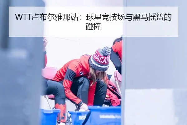 WTT卢布尔雅那站：球星竞技场与黑马摇篮的碰撞